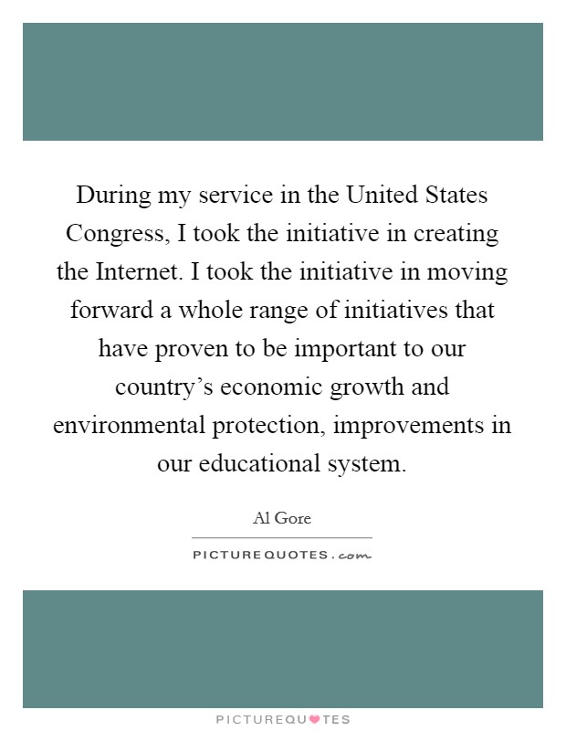 During my service in the United States Congress, I took the initiative in creating the Internet. I took the initiative in moving forward a whole range of initiatives that have proven to be important to our country's economic growth and environmental protection, improvements in our educational system. Picture Quote #1