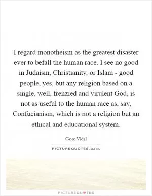 I regard monotheism as the greatest disaster ever to befall the human race. I see no good in Judaism, Christianity, or Islam - good people, yes, but any religion based on a single, well, frenzied and virulent God, is not as useful to the human race as, say, Confucianism, which is not a religion but an ethical and educational system Picture Quote #1
