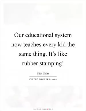 Our educational system now teaches every kid the same thing. It’s like rubber stamping! Picture Quote #1