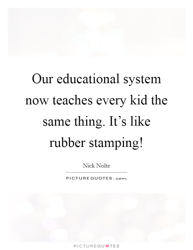 Our educational system now teaches every kid the same thing. It's like rubber stamping! Picture Quote #1