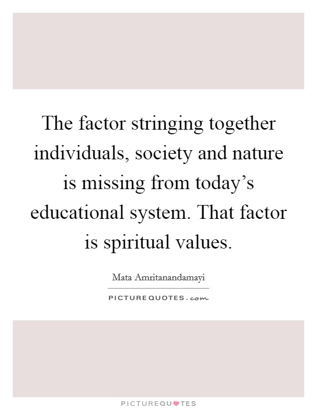 The factor stringing together individuals, society and nature is missing from today's educational system. That factor is spiritual values. Picture Quote #1