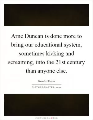 Arne Duncan is done more to bring our educational system, sometimes kicking and screaming, into the 21st century than anyone else Picture Quote #1