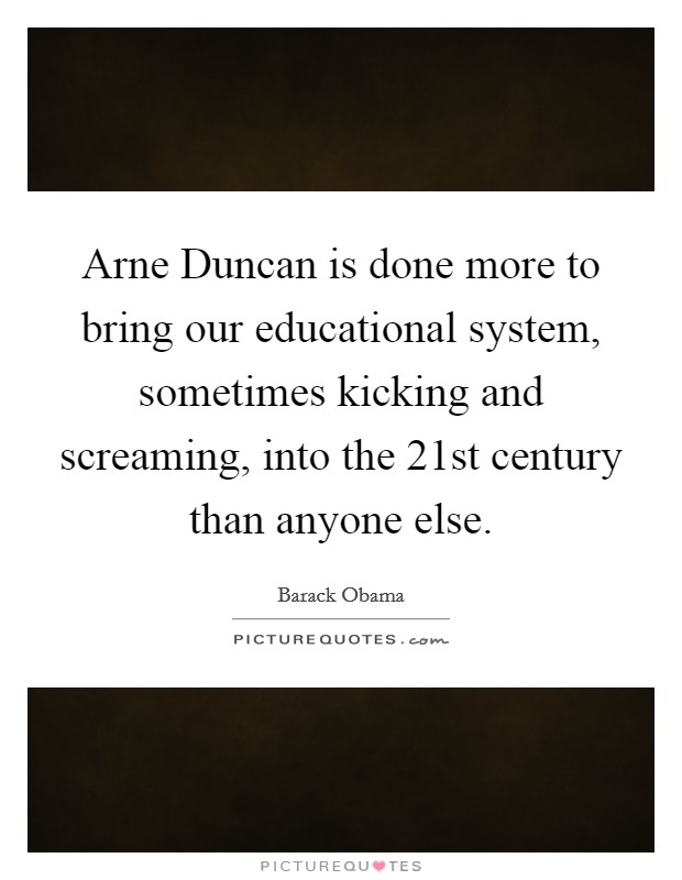 Arne Duncan is done more to bring our educational system, sometimes kicking and screaming, into the 21st century than anyone else. Picture Quote #1
