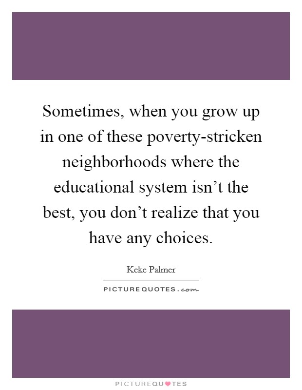 Sometimes, when you grow up in one of these poverty-stricken neighborhoods where the educational system isn't the best, you don't realize that you have any choices. Picture Quote #1