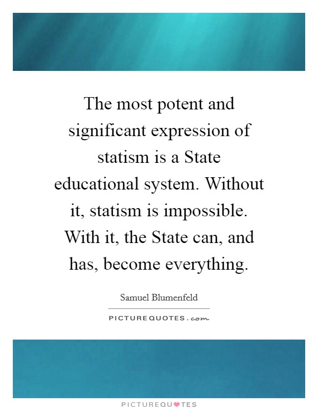 The most potent and significant expression of statism is a State educational system. Without it, statism is impossible. With it, the State can, and has, become everything. Picture Quote #1
