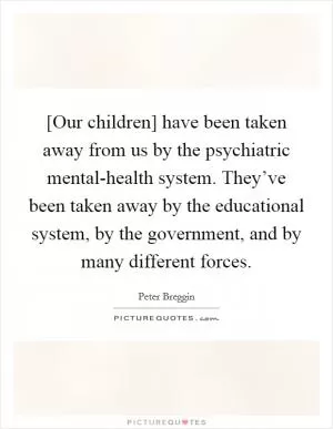 [Our children] have been taken away from us by the psychiatric mental-health system. They’ve been taken away by the educational system, by the government, and by many different forces Picture Quote #1