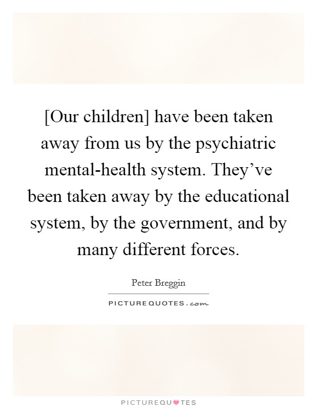 [Our children] have been taken away from us by the psychiatric mental-health system. They've been taken away by the educational system, by the government, and by many different forces. Picture Quote #1