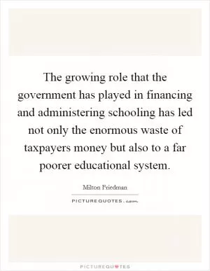 The growing role that the government has played in financing and administering schooling has led not only the enormous waste of taxpayers money but also to a far poorer educational system Picture Quote #1