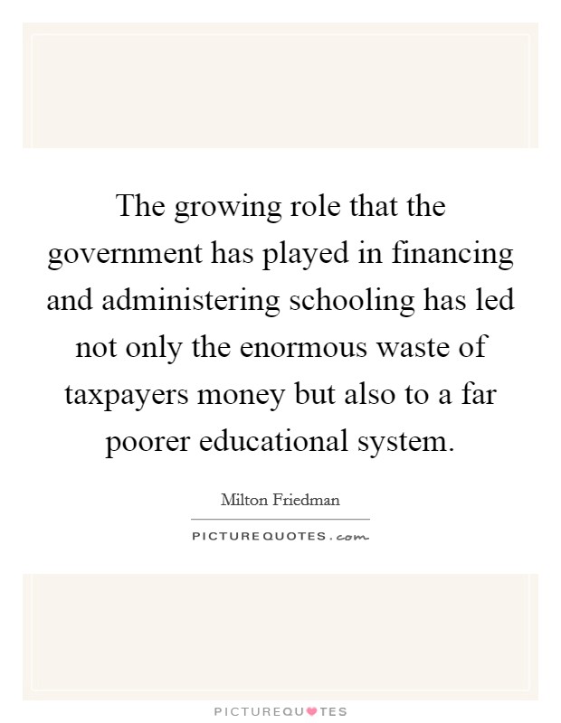 The growing role that the government has played in financing and administering schooling has led not only the enormous waste of taxpayers money but also to a far poorer educational system. Picture Quote #1