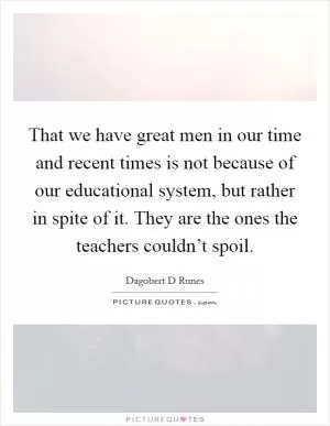 That we have great men in our time and recent times is not because of our educational system, but rather in spite of it. They are the ones the teachers couldn’t spoil Picture Quote #1
