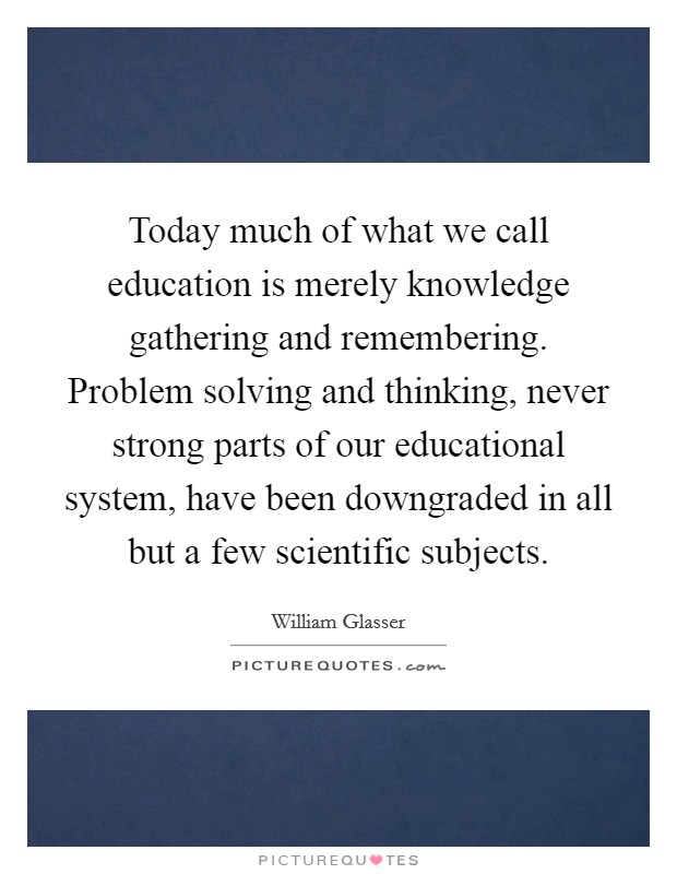 Today much of what we call education is merely knowledge gathering and remembering. Problem solving and thinking, never strong parts of our educational system, have been downgraded in all but a few scientific subjects. Picture Quote #1