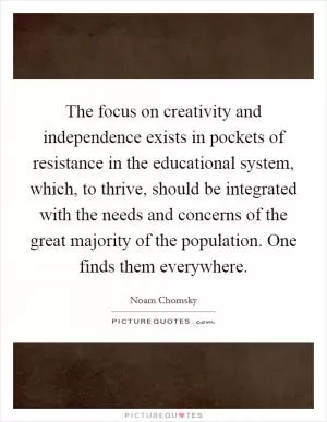 The focus on creativity and independence exists in pockets of resistance in the educational system, which, to thrive, should be integrated with the needs and concerns of the great majority of the population. One finds them everywhere Picture Quote #1