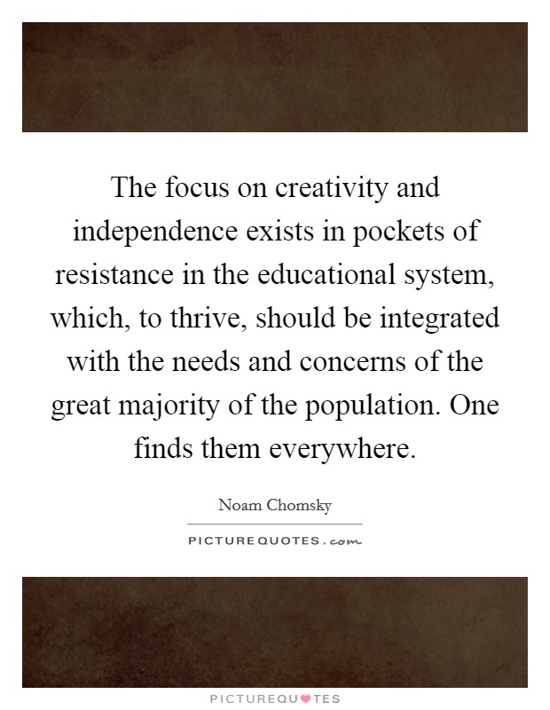 The focus on creativity and independence exists in pockets of resistance in the educational system, which, to thrive, should be integrated with the needs and concerns of the great majority of the population. One finds them everywhere. Picture Quote #1