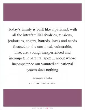 Today’s family is built like a pyramid; with all the intrafamilial rivalries, tensions, jealousies, angers, hatreds, loves and needs focused on the untrained, vulnerable, insecure, young, inexperienced and incompetent parental apex ... about whose incompetence our vaunted educational system does nothing Picture Quote #1