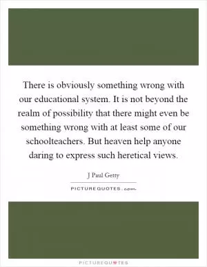 There is obviously something wrong with our educational system. It is not beyond the realm of possibility that there might even be something wrong with at least some of our schoolteachers. But heaven help anyone daring to express such heretical views Picture Quote #1