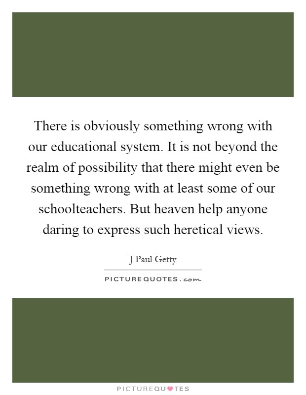 There is obviously something wrong with our educational system. It is not beyond the realm of possibility that there might even be something wrong with at least some of our schoolteachers. But heaven help anyone daring to express such heretical views. Picture Quote #1