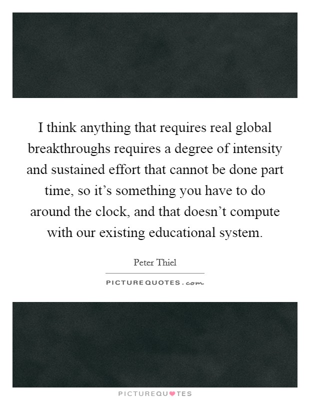 I think anything that requires real global breakthroughs requires a degree of intensity and sustained effort that cannot be done part time, so it's something you have to do around the clock, and that doesn't compute with our existing educational system. Picture Quote #1