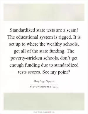 Standardized state tests are a scam! The educational system is rigged. It is set up to where the wealthy schools, get all of the state funding. The poverty-stricken schools, don’t get enough funding due to standardized tests scores. See my point? Picture Quote #1