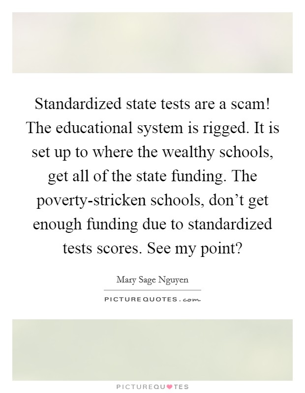 Standardized state tests are a scam! The educational system is rigged. It is set up to where the wealthy schools, get all of the state funding. The poverty-stricken schools, don't get enough funding due to standardized tests scores. See my point? Picture Quote #1