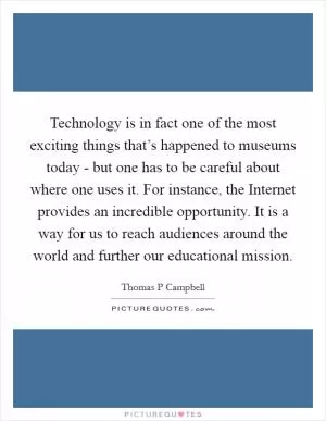 Technology is in fact one of the most exciting things that’s happened to museums today - but one has to be careful about where one uses it. For instance, the Internet provides an incredible opportunity. It is a way for us to reach audiences around the world and further our educational mission Picture Quote #1