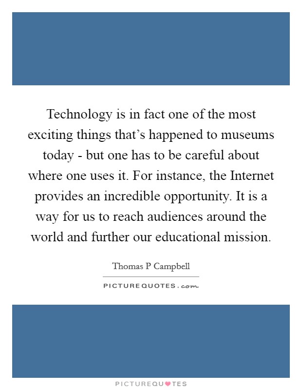 Technology is in fact one of the most exciting things that's happened to museums today - but one has to be careful about where one uses it. For instance, the Internet provides an incredible opportunity. It is a way for us to reach audiences around the world and further our educational mission. Picture Quote #1