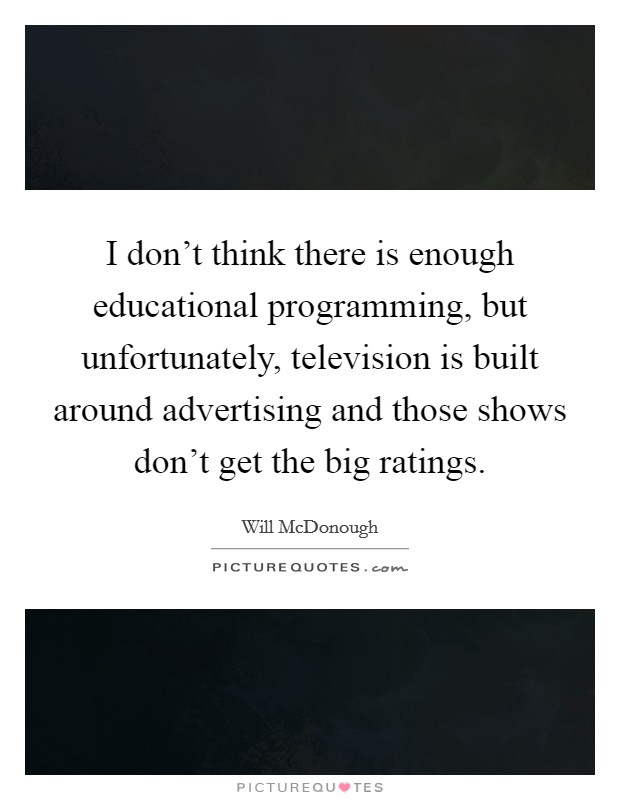 I don't think there is enough educational programming, but unfortunately, television is built around advertising and those shows don't get the big ratings. Picture Quote #1