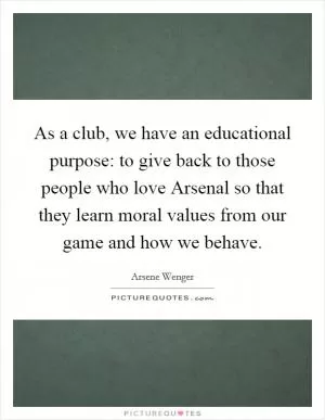 As a club, we have an educational purpose: to give back to those people who love Arsenal so that they learn moral values from our game and how we behave Picture Quote #1