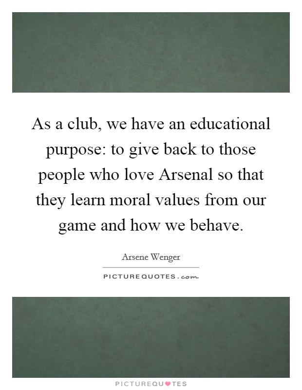As a club, we have an educational purpose: to give back to those people who love Arsenal so that they learn moral values from our game and how we behave. Picture Quote #1