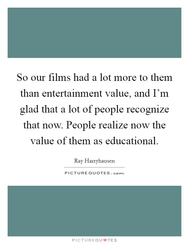 So our films had a lot more to them than entertainment value, and I'm glad that a lot of people recognize that now. People realize now the value of them as educational. Picture Quote #1