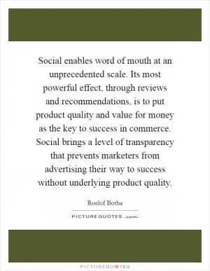 Social enables word of mouth at an unprecedented scale. Its most powerful effect, through reviews and recommendations, is to put product quality and value for money as the key to success in commerce. Social brings a level of transparency that prevents marketers from advertising their way to success without underlying product quality Picture Quote #1