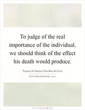 To judge of the real importance of the individual, we should think of the effect his death would produce Picture Quote #1