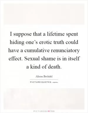 I suppose that a lifetime spent hiding one’s erotic truth could have a cumulative renunciatory effect. Sexual shame is in itself a kind of death Picture Quote #1