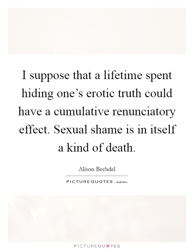 I suppose that a lifetime spent hiding one's erotic truth could have a cumulative renunciatory effect. Sexual shame is in itself a kind of death. Picture Quote #1