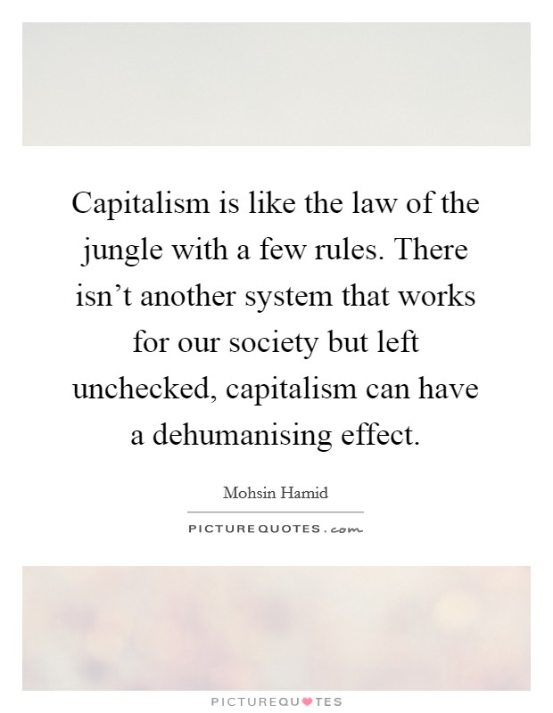Capitalism is like the law of the jungle with a few rules. There isn't another system that works for our society but left unchecked, capitalism can have a dehumanising effect. Picture Quote #1