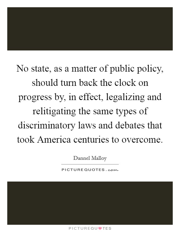 No state, as a matter of public policy, should turn back the clock on progress by, in effect, legalizing and relitigating the same types of discriminatory laws and debates that took America centuries to overcome. Picture Quote #1