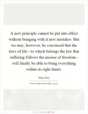 A new principle cannot be put into effect without bringing with it new mistakes. But we may, however, be convinced that the laws of life - to which belongs the law that suffering follows the misuse of freedom - will finally be able to bring everything within its right limits Picture Quote #1