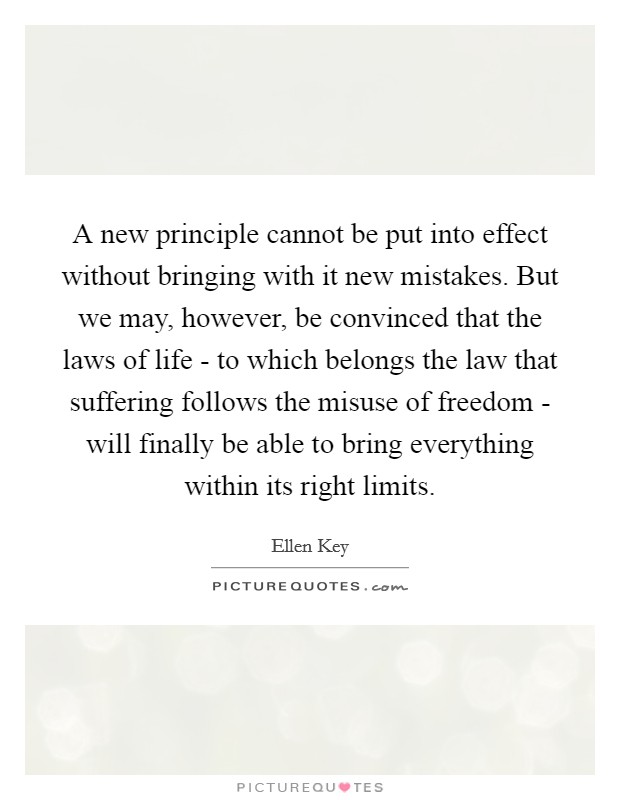 A new principle cannot be put into effect without bringing with it new mistakes. But we may, however, be convinced that the laws of life - to which belongs the law that suffering follows the misuse of freedom - will finally be able to bring everything within its right limits. Picture Quote #1