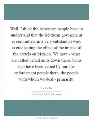 Well, I think the American people have to understand that the Mexican government is committed, in a very substantial way, to eradicating the effect of the impact of the cartels on Mexico. We have - what are called vetted units down there. Units that have been vetted by our law enforcement people there, the people with whom we deal - primarily Picture Quote #1