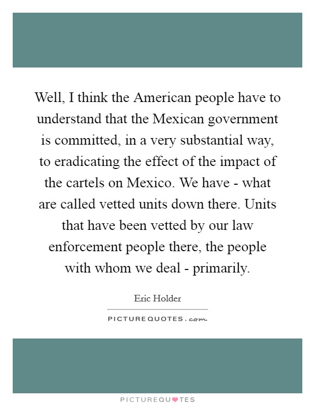 Well, I think the American people have to understand that the Mexican government is committed, in a very substantial way, to eradicating the effect of the impact of the cartels on Mexico. We have - what are called vetted units down there. Units that have been vetted by our law enforcement people there, the people with whom we deal - primarily. Picture Quote #1