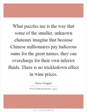What puzzles me is the way that some of the smaller, unknown chateaux imagine that because Chinese millionaires pay ludicrous sums for the great names, they can overcharge for their own inferior fluids. There is no trickledown effect in wine prices Picture Quote #1