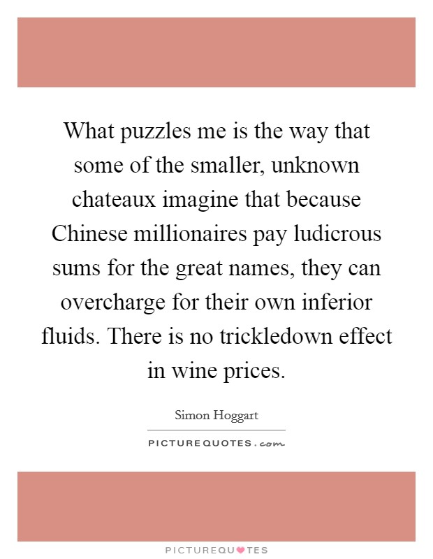 What puzzles me is the way that some of the smaller, unknown chateaux imagine that because Chinese millionaires pay ludicrous sums for the great names, they can overcharge for their own inferior fluids. There is no trickledown effect in wine prices. Picture Quote #1
