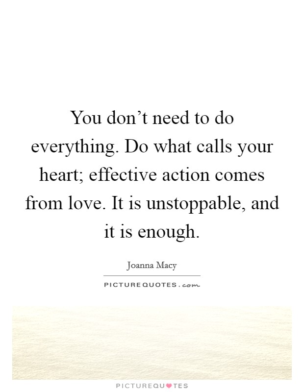You don't need to do everything. Do what calls your heart; effective action comes from love. It is unstoppable, and it is enough. Picture Quote #1
