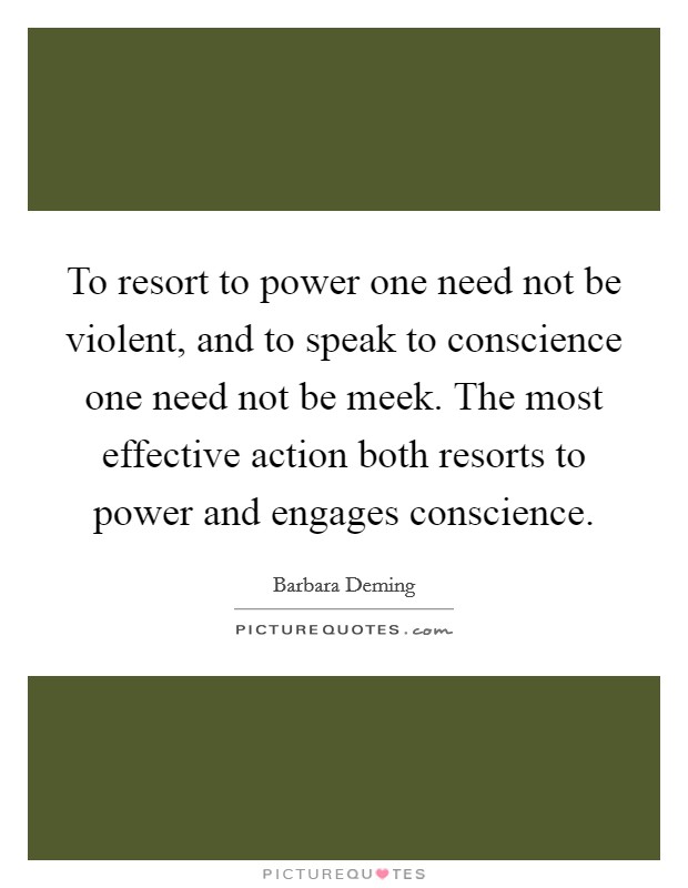 To resort to power one need not be violent, and to speak to conscience one need not be meek. The most effective action both resorts to power and engages conscience. Picture Quote #1