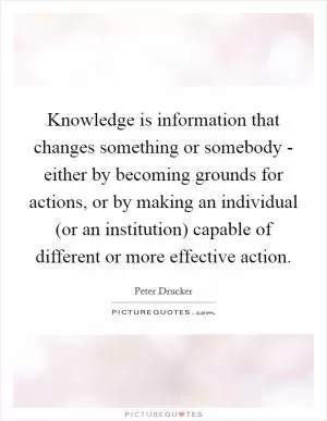 Knowledge is information that changes something or somebody - either by becoming grounds for actions, or by making an individual (or an institution) capable of different or more effective action Picture Quote #1