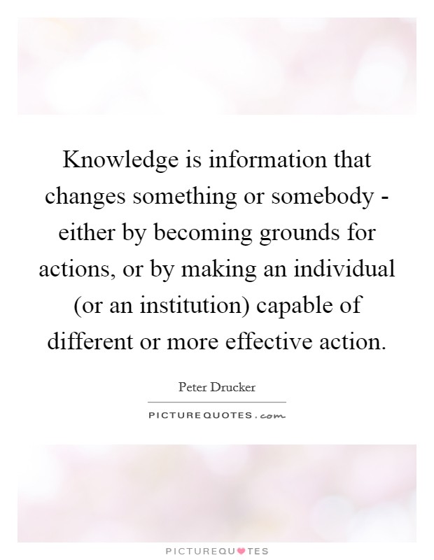 Knowledge is information that changes something or somebody - either by becoming grounds for actions, or by making an individual (or an institution) capable of different or more effective action. Picture Quote #1