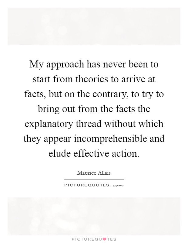 My approach has never been to start from theories to arrive at facts, but on the contrary, to try to bring out from the facts the explanatory thread without which they appear incomprehensible and elude effective action. Picture Quote #1