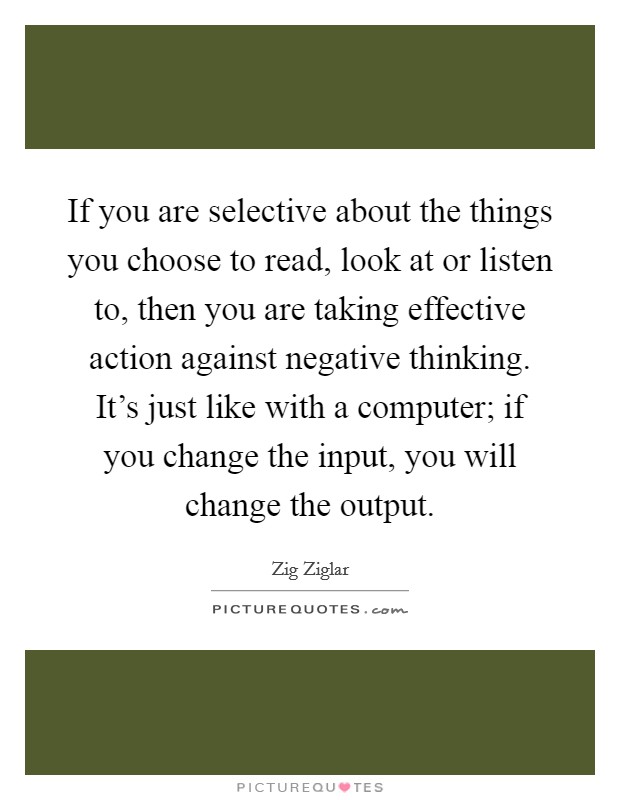 If you are selective about the things you choose to read, look at or listen to, then you are taking effective action against negative thinking. It's just like with a computer; if you change the input, you will change the output. Picture Quote #1