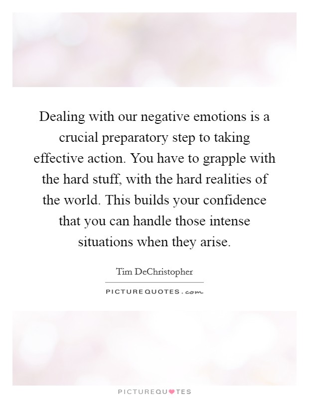 Dealing with our negative emotions is a crucial preparatory step to taking effective action. You have to grapple with the hard stuff, with the hard realities of the world. This builds your confidence that you can handle those intense situations when they arise. Picture Quote #1