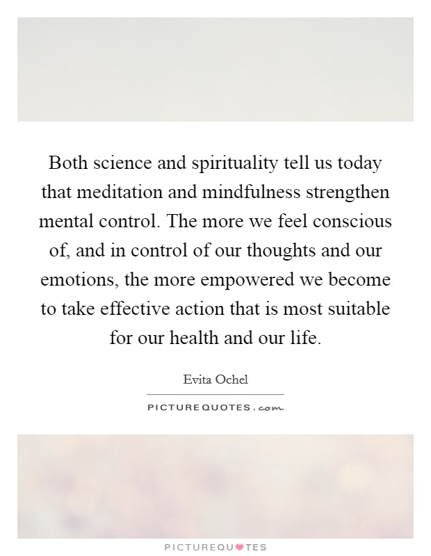 Both science and spirituality tell us today that meditation and mindfulness strengthen mental control. The more we feel conscious of, and in control of our thoughts and our emotions, the more empowered we become to take effective action that is most suitable for our health and our life. Picture Quote #1