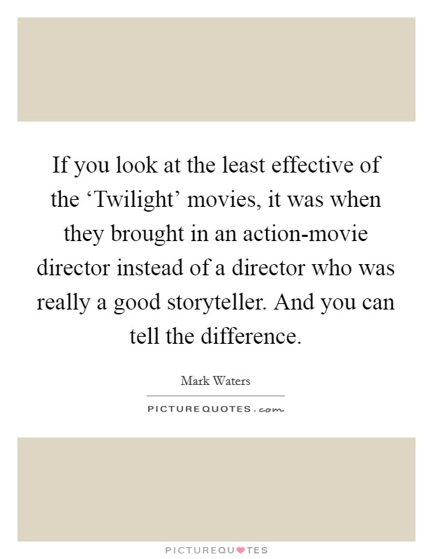 If you look at the least effective of the ‘Twilight' movies, it was when they brought in an action-movie director instead of a director who was really a good storyteller. And you can tell the difference. Picture Quote #1